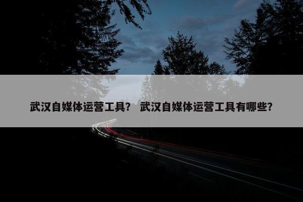 武汉自媒体运营工具？ 武汉自媒体运营工具有哪些？