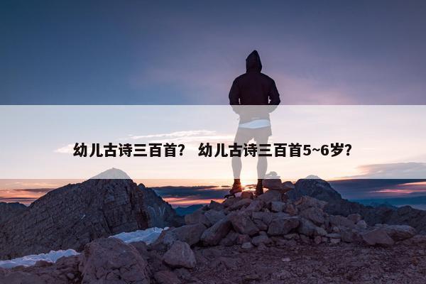 幼儿古诗三百首？ 幼儿古诗三百首5~6岁？