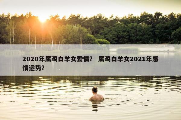 2020年属鸡白羊女爱情？ 属鸡白羊女2021年感情运势？