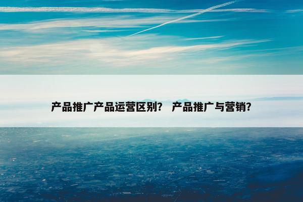 产品推广产品运营区别？ 产品推广与营销？
