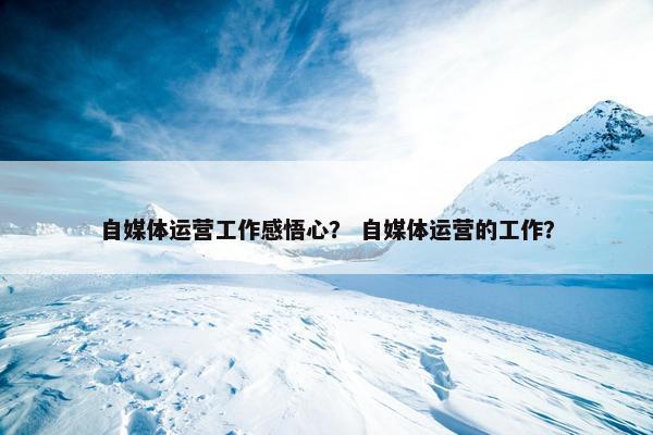 自媒体运营工作感悟心? 自媒体运营的工作? 自媒体运营工作感悟心? 自媒体运营的工作?
