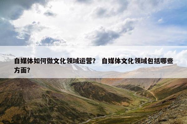 自媒体如何做文化领域运营? 自媒体文化领域包括哪些方面? 自媒体如何做文化领域运营? 自媒体文化领域包括哪些方面?