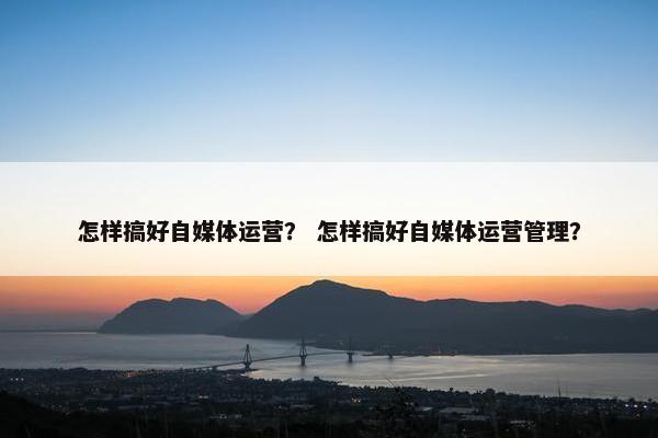 怎样搞好自媒体运营? 怎样搞好自媒体运营管理? 怎样搞好自媒体运营? 怎样搞好自媒体运营管理?