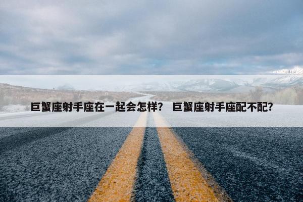 巨蟹座射手座在一起会怎样？ 巨蟹座射手座配不配？
