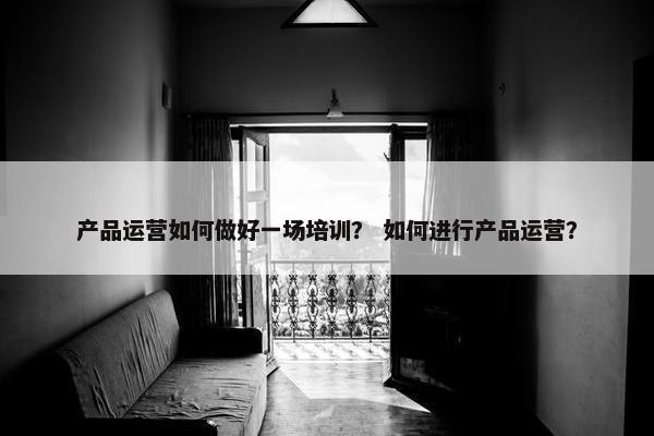 产品运营如何做好一场培训? 如何进行产品运营? 产品运营如何做好一场培训? 如何进行产品运营?