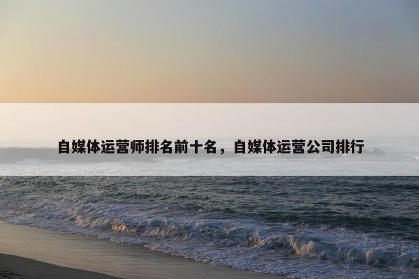 自媒体运营师排名前十名，自媒体运营公司排行