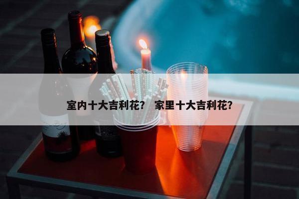 室内十大吉利花？ 家里十大吉利花？