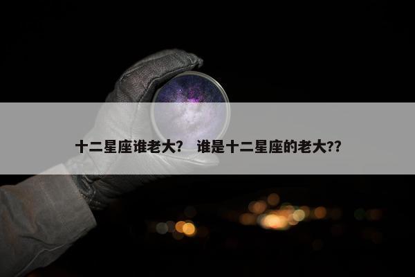 十二星座谁老大？ 谁是十二星座的老大?？