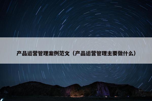 产品运营管理案例范文（产品运营管理主要做什么）
