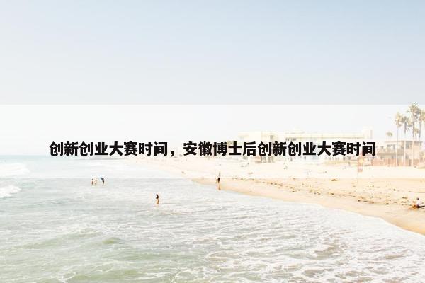 创新创业大赛时间，安徽博士后创新创业大赛时间