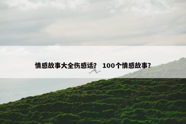 情感故事大全伤感话？ 100个情感故事？