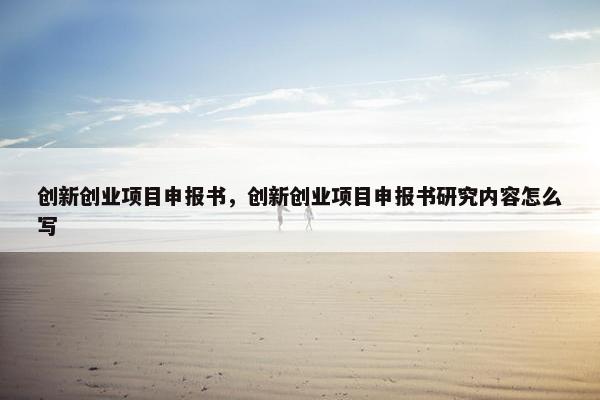 创新创业项目申报书，创新创业项目申报书研究内容怎么写