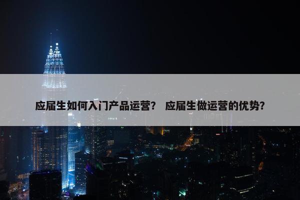 应届生如何入门产品运营？ 应届生做运营的优势？