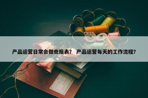 产品运营日常会做些报表？ 产品运营每天的工作流程？