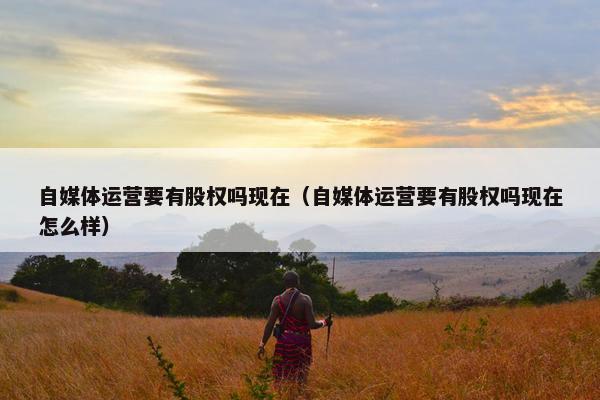 自媒体运营要有股权吗现在（自媒体运营要有股权吗现在怎么样）
