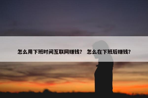怎么用下班时间互联网赚钱？ 怎么在下班后赚钱？