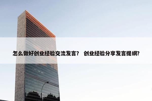 怎么做好创业经验交流发言？ 创业经验分享发言提纲？