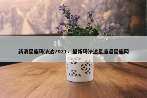 新浪星座玛法达2021，最新玛法达星座运星座网