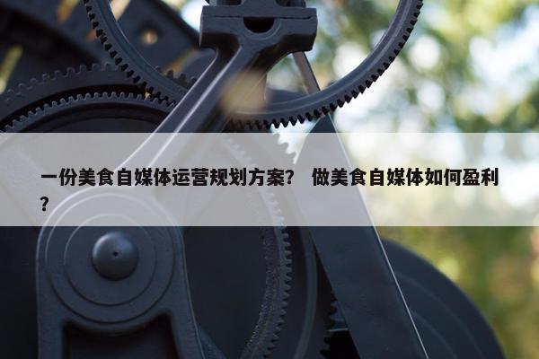 一份美食自媒体运营规划方案？ 做美食自媒体如何盈利？