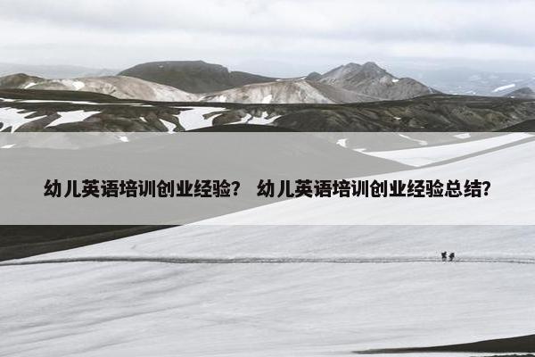 幼儿英语培训创业经验？ 幼儿英语培训创业经验总结？