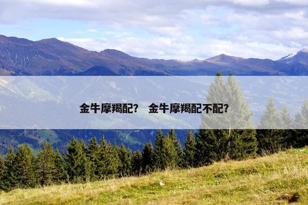 金牛摩羯配? 金牛摩羯配不配? 金牛摩羯配? 金牛摩羯配不配?