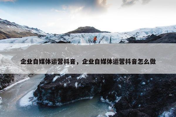 企业自媒体运营抖音，企业自媒体运营抖音怎么做