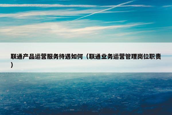 联通产品运营服务待遇如何（联通业务运营管理岗位职责）