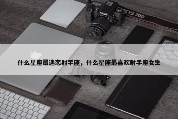 什么星座最迷恋射手座，什么星座最喜欢射手座女生