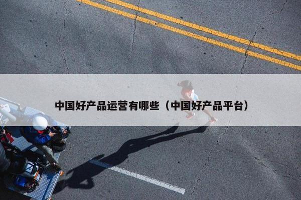 中国好产品运营有哪些（中国好产品平台）