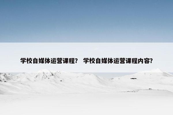 学校自媒体运营课程？ 学校自媒体运营课程内容？