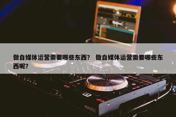 做自媒体运营需要哪些东西？ 做自媒体运营需要哪些东西呢？