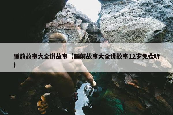 睡前故事大全讲故事（睡前故事大全讲故事12岁免费听）
