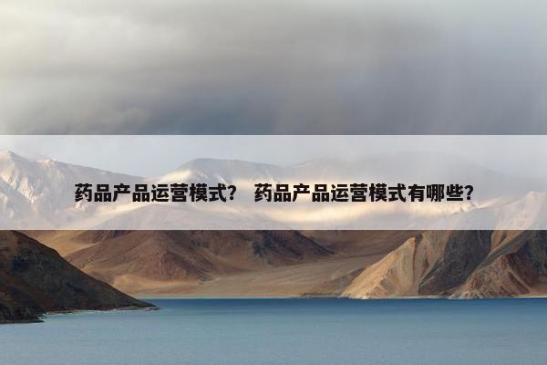 药品产品运营模式？ 药品产品运营模式有哪些？