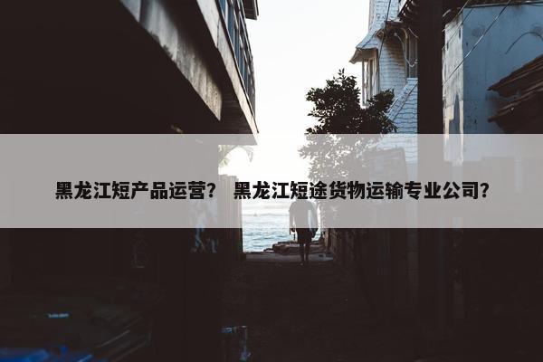 黑龙江短产品运营？ 黑龙江短途货物运输专业公司？