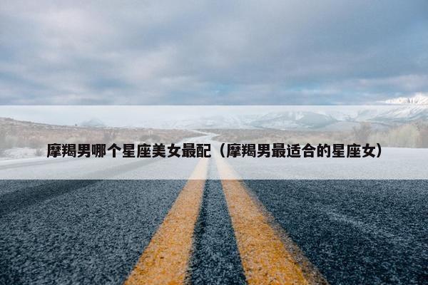 摩羯男哪个星座美女最配（摩羯男最适合的星座女）