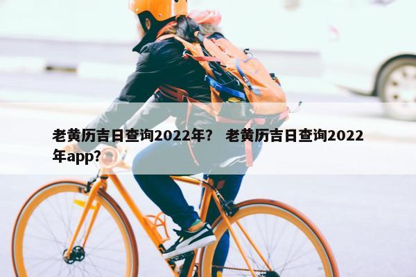老黄历吉日查询2022年？ 老黄历吉日查询2022年app？
