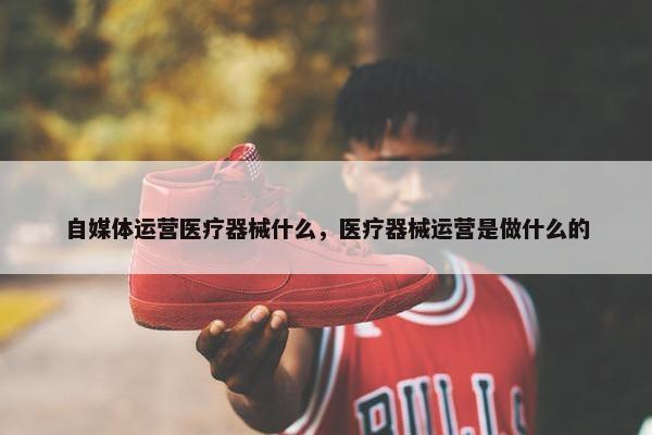 自媒体运营医疗器械什么，医疗器械运营是做什么的