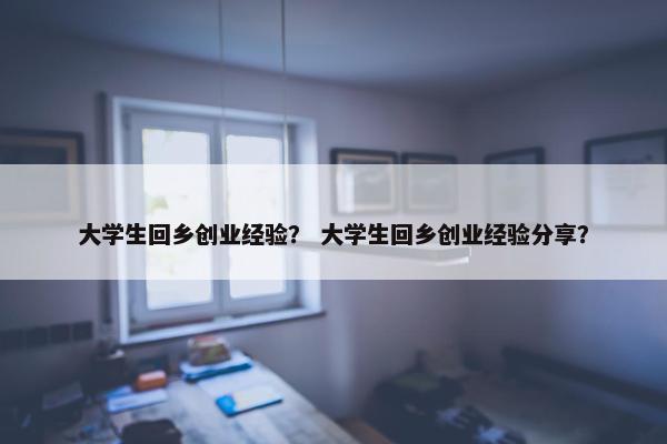 大学生回乡创业经验？ 大学生回乡创业经验分享？