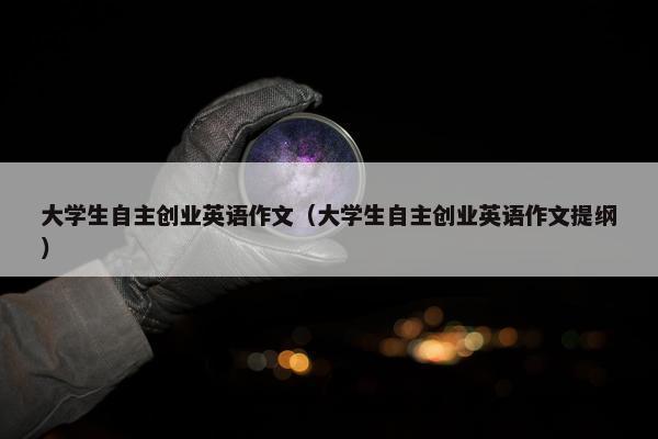 大学生自主创业英语作文(大学生自主创业英语作文提纲) 大学生自主创业英语作文(大学生自主创业英语作文提纲)