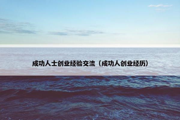 成功人士创业经验交流（成功人创业经历）