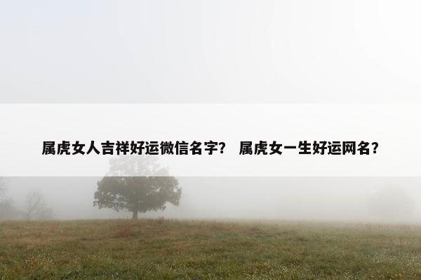 属虎女人吉祥好运微信名字？ 属虎女一生好运网名？