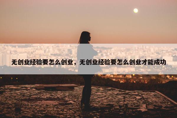 无创业经验要怎么创业，无创业经验要怎么创业才能成功