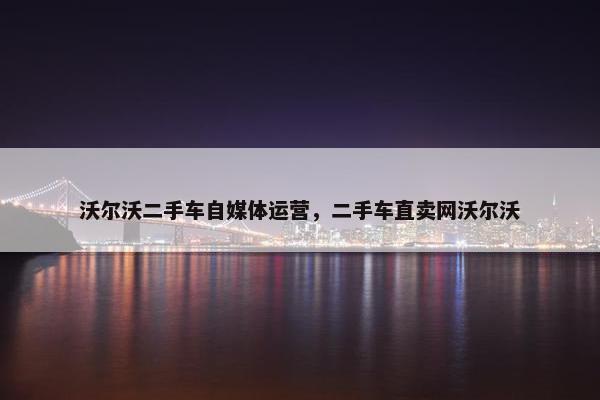 沃尔沃二手车自媒体运营，二手车直卖网沃尔沃