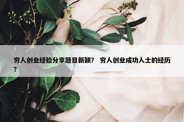 穷人创业经验分享题目新颖？ 穷人创业成功人士的经历？