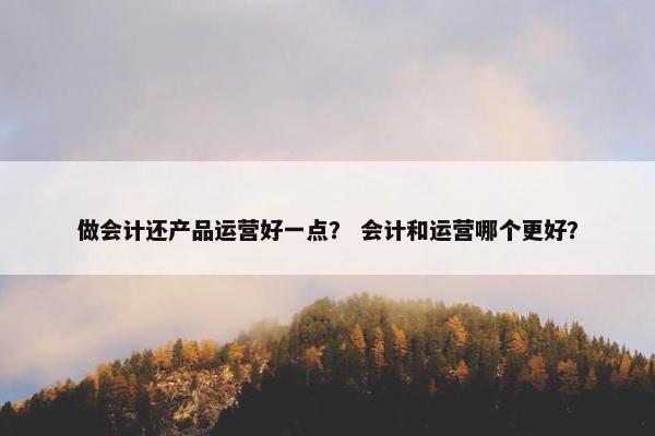 做会计还产品运营好一点？ 会计和运营哪个更好？