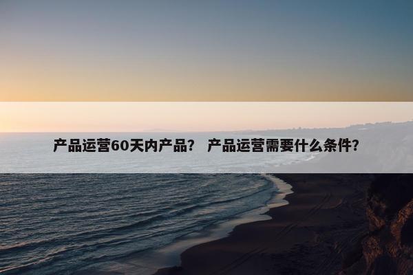 产品运营60天内产品？ 产品运营需要什么条件？