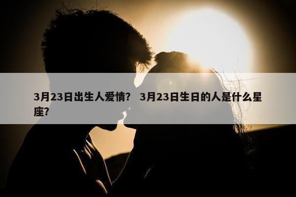 3月23日出生人爱情？ 3月23日生日的人是什么星座？