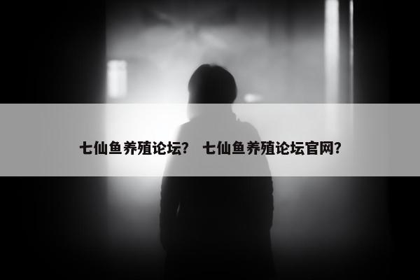 七仙鱼养殖论坛？ 七仙鱼养殖论坛官网？
