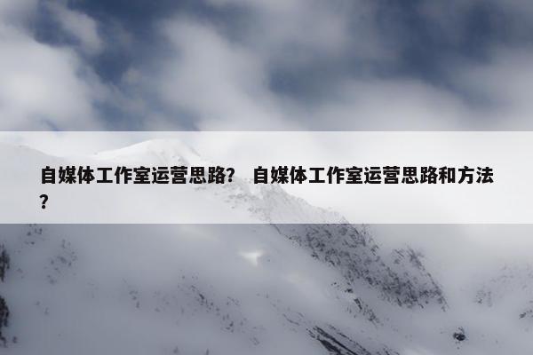 自媒体工作室运营思路? 自媒体工作室运营思路和方法? 自媒体工作室运营思路? 自媒体工作室运营思路和方法?