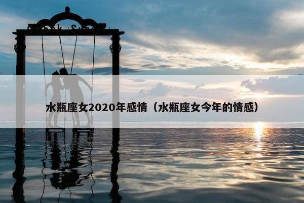 水瓶座女2020年感情（水瓶座女今年的情感）